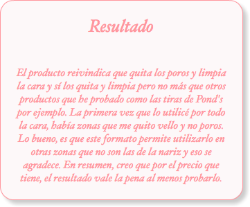 Resultado El producto reivindica que quita los poros y limpia la cara y sí los quita y limpia pero no más que otros productos que he probado como las tiras de Pond's por ejemplo. La primera vez que lo utilicé por todo la cara, había zonas que me quito vello y no poros. Lo bueno, es que este formato permite utilizarlo en otras zonas que no son las de la nariz y eso se agradece. En resumen, creo que por el precio que tiene, el resultado vale la pena al menos probarlo.