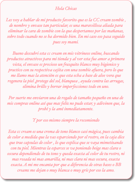 Hola Chicas Les voy a hablar de mi producto favorito que es la CC cream zombie , de nombre y envase tan particular, es una maravillosa aliada para eliminar la cara de zombie con la que despertamos por las mañanas, sobre todo cuando no se ha dormido bien. En mi caso eso pasa seguido pues soy mami.
Bueno descubri esta cc cream en mis vitrineos online, buscando productos atractivos para mi tienda y al ver esta fue amor a primera vista, el envase es precioso un frasquito blanco muy higienico y practico con su respectiva cajita con una zombie afuera, pero lo que me llamo mas la atención es que esta echa a base de aloe vera que regenera la piel ,protege del sol, blanquea , ayuda contra las arrugas, elimina brillo y borrar imperfecciones todo en uno.
Por suerte me enviaron una de regalo de tamaño pequeño en una de mis compras online así que mas feliz no pude estar, y adivinen que, la probé y la amé inmediatamente. Y por eso mismo siempre la recomiendo
Esta cc cream es una crema de tono blanco casi mágica, pues cambia de color a medida que la vas esparciendo por el rostro, en la caja dice que trae capsulas de color , lo que explica que se vaya mimetizando con tu piel. Mientras la esparces se va poniendo beige mas clara o oscura dependiendo de tu tono y queda exacta al color de tu rostro, ni mas rosada ni mas amarilla, ni mas clara ni mas oscura, exacta exacta. A mi me encanta por que a diferencia de otras bases o BB creams me dejan o muy blanca o muy gris por eso la amo.
