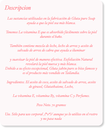 Descripcion
Las sustancias utilizadas en la fabricación de Gluta pure Soap ayuda a que la piel sea más blanca.
Tenemos La vitamina E que es absorbido fácilmente sobre la piel durante el baño.
También contiene mezcla de leche, leche de arroz y aceite de salvado de arroz de cabra que ayuda a iluminar
y suavizar la piel de manera efectiva. Exfoliación Natural revelará la piel nueva y más blanca. Debido a su efecto excepcional, Gluta jabón puro se hizo famoso y es el producto más vendido en Tailandia.
Ingredientes. El aceite de coco, aceite de salvado de arroz, aceite de girasol, Glutathaione, Leche,
La vitamina E, vitamina B3, vitamina C y Perfumes.
Peso Neto. 70 gramos
Uso. Sólo para uso corporal ,(*0*)/ aunque yo lo utilizo en el rostro y no pasa nada
