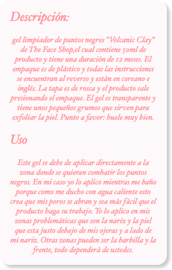Descripción:
gel limpiador de puntos negros “Volcanic Clay” de The Face Shop,el cual contiene 50ml de producto y tiene una duración de 12 meses. El empaque es de plástico y todas las instrucciones se encuentran al reverso y están en coreano e inglés. La tapa es de rosca y el producto sale presionando el empaque. El gel es transparente y tiene unos pequeños grumos que sirven para exfoliar la piel. Punto a favor: huele muy bien.
Uso
Este gel se debe de aplicar directamente a la zona donde se quieran combatir los puntos negros. En mi caso yo lo aplico mientras me baño porque como me ducho con agua caliente esto crea que mis poros se abran y sea más fácil que el producto haga su trabajo. Yo lo aplico en mis zonas problemáticas que son la nariz y la piel que esta justo debajo de mis ojeras y a lado de mi nariz. Otras zonas pueden ser la barbilla y la frente, todo dependerá de ustedes.
