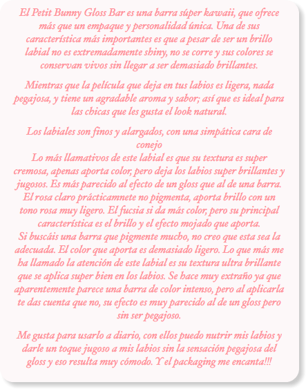 El Petit Bunny Gloss Bar es una barra súper kawaii, que ofrece más que un empaque y personalidad única. Una de sus característica más importantes es que a pesar de ser un brillo labial no es extremadamente shiny, no se corre y sus colores se conservan vivos sin llegar a ser demasiado brillantes.
Mientras que la película que deja en tus labios es ligera, nada pegajosa, y tiene un agradable aroma y sabor; así que es ideal para las chicas que les gusta el look natural.
Los labiales son finos y alargados, con una simpática cara de conejo  Lo más llamativos de este labial es que su textura es super cremosa, apenas aporta color, pero deja los labios super brillantes y jugosos. Es más parecido al efecto de un gloss que al de una barra. El rosa claro prácticamnete no pigmenta, aporta brillo con un tono rosa muy ligero. El fucsia si da más color, pero su principal característica es el brillo y el efecto mojado que aporta. Si buscáis una barra que pigmente mucho, no creo que esta sea la adecuada. El color que aporta es demasiado ligero. Lo que más me ha llamado la atención de este labial es su textura ultra brillante que se aplica super bien en los labios. Se hace muy extraño ya que aparentemente parece una barra de color intenso, pero al aplicarla te das cuenta que no, su efecto es muy parecido al de un gloss pero sin ser pegajoso.
Me gusta para usarlo a diario, con ellos puedo nutrir mis labios y darle un toque jugoso a mis labios sin la sensación pegajosa del gloss y eso resulta muy cómodo. Y el packaging me encanta!!!
