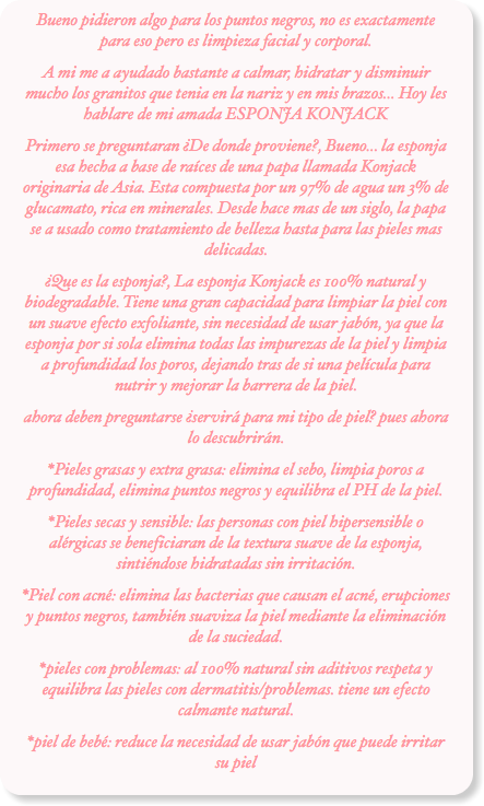 Bueno pidieron algo para los puntos negros, no es exactamente para eso pero es limpieza facial y corporal.
A mi me a ayudado bastante a calmar, hidratar y disminuir mucho los granitos que tenia en la nariz y en mis brazos... Hoy les hablare de mi amada ESPONJA KONJACK
Primero se preguntaran ¿De donde proviene?, Bueno... la esponja esa hecha a base de raíces de una papa llamada Konjack originaria de Asia. Esta compuesta por un 97% de agua un 3% de glucamato, rica en minerales. Desde hace mas de un siglo, la papa se a usado como tratamiento de belleza hasta para las pieles mas delicadas.
¿Que es la esponja?, La esponja Konjack es 100% natural y biodegradable. Tiene una gran capacidad para limpiar la piel con un suave efecto exfoliante, sin necesidad de usar jabón, ya que la esponja por si sola elimina todas las impurezas de la piel y limpia a profundidad los poros, dejando tras de si una película para nutrir y mejorar la barrera de la piel.
ahora deben preguntarse ¿servirá para mi tipo de piel? pues ahora lo descubrirán.
*Pieles grasas y extra grasa: elimina el sebo, limpia poros a profundidad, elimina puntos negros y equilibra el PH de la piel.
*Pieles secas y sensible: las personas con piel hipersensible o alérgicas se beneficiaran de la textura suave de la esponja, sintiéndose hidratadas sin irritación.
*Piel con acné: elimina las bacterias que causan el acné, erupciones y puntos negros, también suaviza la piel mediante la eliminación de la suciedad.
*pieles con problemas: al 100% natural sin aditivos respeta y equilibra las pieles con dermatitis/problemas. tiene un efecto calmante natural.
*piel de bebé: reduce la necesidad de usar jabón que puede irritar su piel
