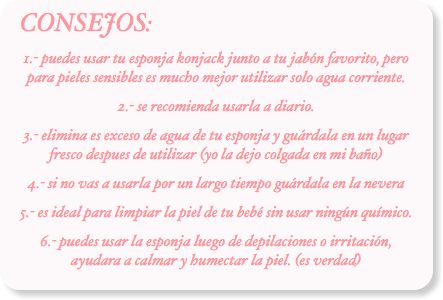 CONSEJOS:
1.- puedes usar tu esponja konjack junto a tu jabón favorito, pero para pieles sensibles es mucho mejor utilizar solo agua corriente.
2.- se recomienda usarla a diario.
3.- elimina es exceso de agua de tu esponja y guárdala en un lugar fresco despues de utilizar (yo la dejo colgada en mi baño)
4.- si no vas a usarla por un largo tiempo guárdala en la nevera
5.- es ideal para limpiar la piel de tu bebé sin usar ningún químico.
6.- puedes usar la esponja luego de depilaciones o irritación, ayudara a calmar y humectar la piel. (es verdad)
