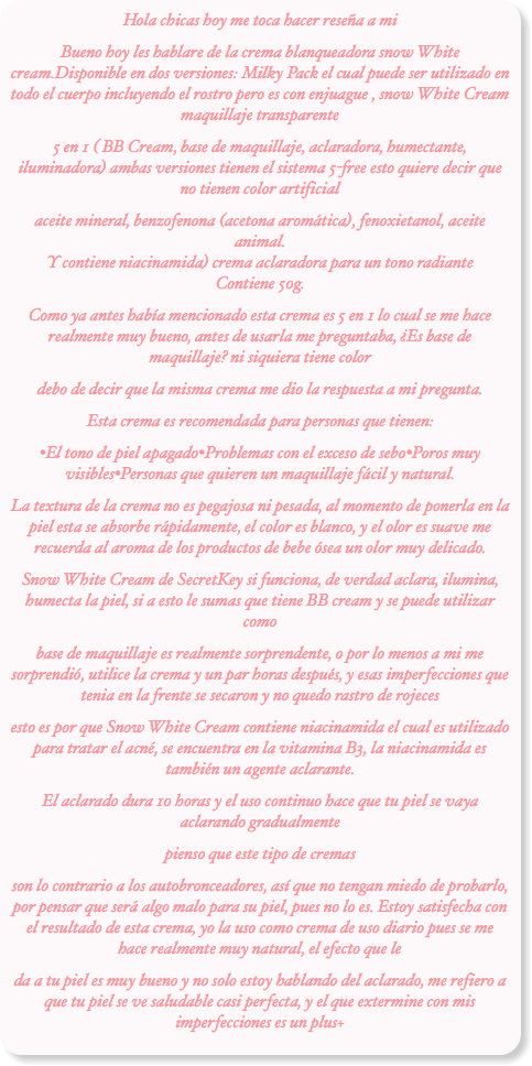 Hola chicas hoy me toca hacer reseña a mi Bueno hoy les hablare de la crema blanqueadora snow White cream.Disponible en dos versiones: Milky Pack el cual puede ser utilizado en todo el cuerpo incluyendo el rostro pero es con enjuague , snow White Cream maquillaje transparente
5 en 1 ( BB Cream, base de maquillaje, aclaradora, humectante, iluminadora) ambas versiones tienen el sistema 5-free esto quiere decir que no tienen color artificial
aceite mineral, benzofenona (acetona aromática), fenoxietanol, aceite animal. Y contiene niacinamida) crema aclaradora para un tono radiante Contiene 50g.
Como ya antes había mencionado esta crema es 5 en 1 lo cual se me hace realmente muy bueno, antes de usarla me preguntaba, ¿Es base de maquillaje? ni siquiera tiene color
debo de decir que la misma crema me dio la respuesta a mi pregunta.
Esta crema es recomendada para personas que tienen:
•El tono de piel apagado•Problemas con el exceso de sebo•Poros muy visibles•Personas que quieren un maquillaje fácil y natural.
La textura de la crema no es pegajosa ni pesada, al momento de ponerla en la piel esta se absorbe rápidamente, el color es blanco, y el olor es suave me recuerda al aroma de los productos de bebe ósea un olor muy delicado.
Snow White Cream de SecretKey si funciona, de verdad aclara, ilumina, humecta la piel, si a esto le sumas que tiene BB cream y se puede utilizar como
base de maquillaje es realmente sorprendente, o por lo menos a mi me sorprendió, utilice la crema y un par horas después, y esas imperfecciones que tenia en la frente se secaron y no quedo rastro de rojeces
esto es por que Snow White Cream contiene niacinamida el cual es utilizado para tratar el acné, se encuentra en la vitamina B3, la niacinamida es también un agente aclarante.
El aclarado dura 10 horas y el uso continuo hace que tu piel se vaya aclarando gradualmente
pienso que este tipo de cremas
son lo contrario a los autobronceadores, así que no tengan miedo de probarlo, por pensar que será algo malo para su piel, pues no lo es. Estoy satisfecha con el resultado de esta crema, yo la uso como crema de uso diario pues se me hace realmente muy natural, el efecto que le
da a tu piel es muy bueno y no solo estoy hablando del aclarado, me refiero a que tu piel se ve saludable casi perfecta, y el que extermine con mis imperfecciones es un plus+
