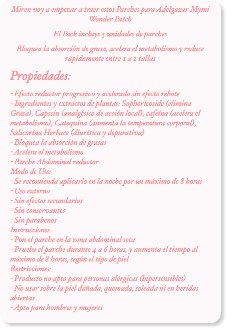 Miren voy a empezar a traer estos Parches para Adelgazar Mymi Wonder Patch
El Pack incluye 5 unidades de parches
Bloquea la absorción de grasa, acelera el metabolismo y reduce rápidamente entre 1 a 2 tallas
Propiedades:
- Efecto reductor progresivo y acelerado sin efecto rebote - Ingredientes y extractos de plantas: Sophoricoside (elimina Grasa), Capscin (analgésico de acción local), cafeína (acelera el metabolismo), Catequina (aumenta la temperatura corporal), Salicorina Herbace (diurética y depurativa) - Bloquea la absorción de grasas  - Acelera el metabolismo  - Parche Abdominal reductor Modo de Uso: - Se recomienda aplicarlo en la noche por un máximo de 8 horas  - Uso externo  - Sin efectos secundarios  - Sin conservantes  - Sin parabenos Instrucciones - Pon el parche en la zona abdominal seca  - Prueba el parche durante 4 a 6 horas, y aumenta el tiempo al máximo de 8 horas, según el tipo de piel Restricciones: - Producto no apto para personas alérgicas (hipersensibles)  - No usar sobre la piel dañada, quemada, soleada ni en heridas abiertas - Apto para hombres y mujeres
