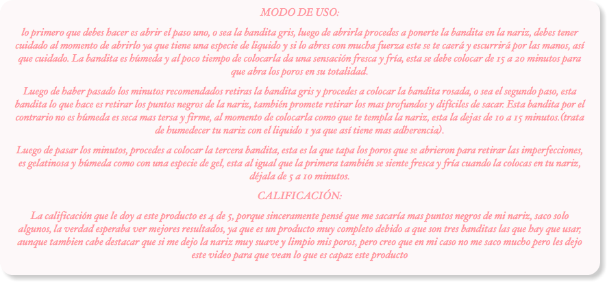 MODO DE USO:
lo primero que debes hacer es abrir el paso uno, o sea la bandita gris, luego de abrirla procedes a ponerte la bandita en la nariz, debes tener cuidado al momento de abrirlo ya que tiene una especie de liquido y si lo abres con mucha fuerza este se te caerá y escurrirá por las manos, así que cuidado. La bandita es húmeda y al poco tiempo de colocarla da una sensación fresca y fría, esta se debe colocar de 15 a 20 minutos para que abra los poros en su totalidad.
Luego de haber pasado los minutos recomendados retiras la bandita gris y procedes a colocar la bandita rosada, o sea el segundo paso, esta bandita lo que hace es retirar los puntos negros de la nariz, también promete retirar los mas profundos y difíciles de sacar. Esta bandita por el contrario no es húmeda es seca mas tersa y firme, al momento de colocarla como que te templa la nariz, esta la dejas de 10 a 15 minutos.(trata de humedecer tu nariz con el liquido 1 ya que así tiene mas adherencia).
Luego de pasar los minutos, procedes a colocar la tercera bandita, esta es la que tapa los poros que se abrieron para retirar las imperfecciones, es gelatinosa y húmeda como con una especie de gel, esta al igual que la primera también se siente fresca y fría cuando la colocas en tu nariz, déjala de 5 a 10 minutos.
CALIFICACIÓN:
La calificación que le doy a este producto es 4 de 5, porque sinceramente pensé que me sacaría mas puntos negros de mi nariz, saco solo algunos, la verdad esperaba ver mejores resultados, ya que es un producto muy completo debido a que son tres banditas las que hay que usar, aunque tambien cabe destacar que si me dejo la nariz muy suave y limpio mis poros, pero creo que en mi caso no me saco mucho pero les dejo este video para que vean lo que es capaz este producto
