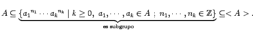 $\displaystyle A \subseteq \underbrace{\{ {a_{1}}^{n_{1}}

\cdots {a_{k}}^{n_{k}...

... n_{1}, \cdots ,n_{k} \in \mathbbm{Z}\}}_{\text{ es subgrupo}}

\subseteq <A>. $